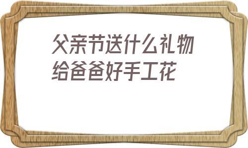 关于父亲节送什么礼物给爸爸好手工花的信息